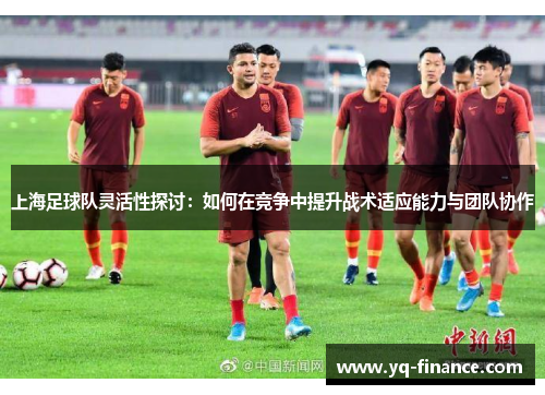 上海足球队灵活性探讨：如何在竞争中提升战术适应能力与团队协作