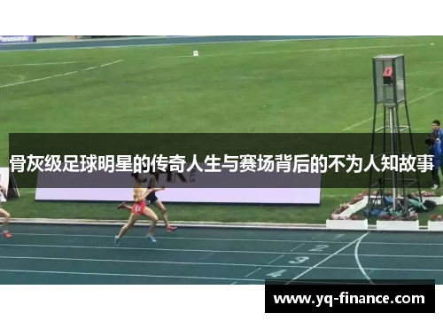 骨灰级足球明星的传奇人生与赛场背后的不为人知故事